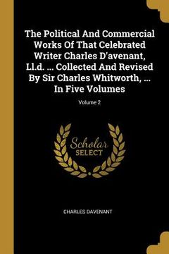 portada The Political And Commercial Works Of That Celebrated Writer Charles D'avenant, Ll.d. ... Collected And Revised By Sir Charles Whitworth, ... In Five (en Inglés)