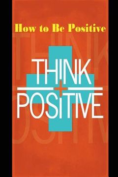 portada How to Be Positive: Change Your Life in 30 Days. Be More Positive and Take Control of Your Own Success. (en Inglés)