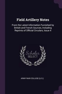 portada Field Artillery Notes: From the Latest Information Furnished by British and French Sources, Including Reprints of Official Circulars, Issue 4 (en Inglés)