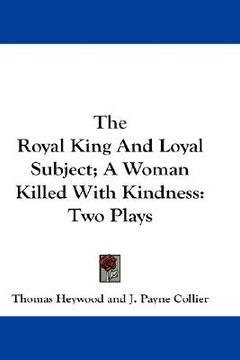 portada the royal king and loyal subject; a woman killed with kindness: two plays (en Inglés)