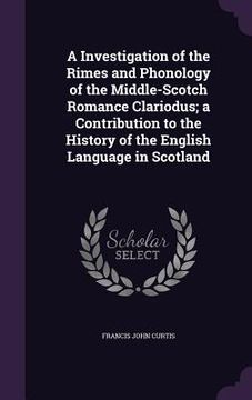 portada A Investigation of the Rimes and Phonology of the Middle-Scotch Romance Clariodus; a Contribution to the History of the English Language in Scotland (en Inglés)