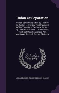 portada Union Or Separation: Written Some Years Since By The Rev. Dr. Tucker, ... And Now First Published In This Tract Upon The Same Subject. By T (in English)