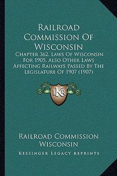 portada railroad commission of wisconsin: chapter 362, laws of wisconsin for 1905, also other laws affecting railways passed by the legislature of 1907 (1907) (en Inglés)