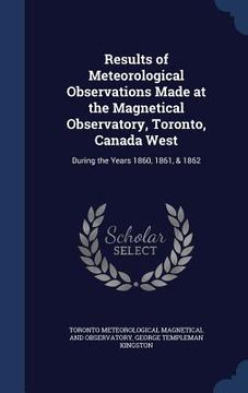 portada Results of Meteorological Observations Made at the Magnetical Observatory, Toronto, Canada West: During the Years 1860, 1861, & 1862 (en Inglés)