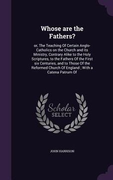 portada Whose are the Fathers?: or, The Teaching Of Certain Anglo-Catholics on the Church and its Ministry, Contrary Alike to the Holy Scriptures, to (en Inglés)
