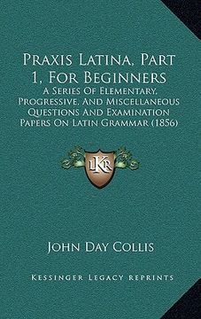 portada praxis latina, part 1, for beginners: a series of elementary, progressive, and miscellaneous questions and examination papers on latin grammar (1856)