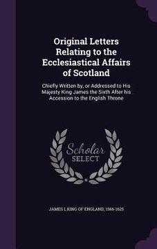 portada Original Letters Relating to the Ecclesiastical Affairs of Scotland: Chiefly Written by, or Addressed to His Majesty King James the Sixth After his Ac (en Inglés)