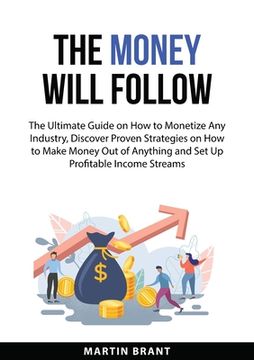 portada The Money Will Follow: The Ultimate Guide on How to Monetize Any Industry, Discover Proven Strategies on How to Make Money Out of Anything an (en Inglés)