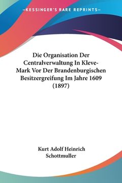 portada Die Organisation Der Centralverwaltung In Kleve-Mark Vor Der Brandenburgischen Besitzergreifung Im Jahre 1609 (1897) (en Alemán)