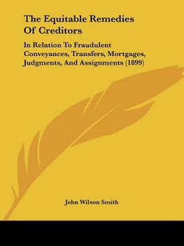 portada the equitable remedies of creditors: in relation to fraudulent conveyances, transfers, mortgages, judgments, and assignments (1899) (en Inglés)