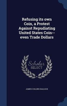 portada Refusing its own Coin, a Protest Against Repudiating United States Coin--even Trade Dollars (en Inglés)