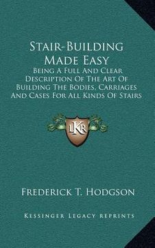 portada stair-building made easy: being a full and clear description of the art of building the bodies, carriages and cases for all kinds of stairs and (en Inglés)