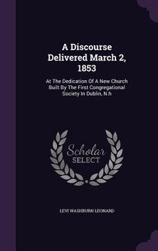 portada A Discourse Delivered March 2, 1853: At The Dedication Of A New Church Built By The First Congregational Society In Dublin, N.h (en Inglés)