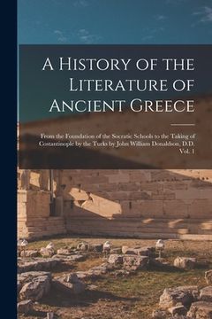 portada A History of the Literature of Ancient Greece; From the Foundation of the Socratic Schools to the Taking of Costantinople by the Turks by John William (en Inglés)