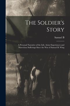 portada The Soldier's Story: A Personal Narrative of the Life, Army Experiences and Marvelous Sufferings Since the war of Samuel B. Wing (en Inglés)