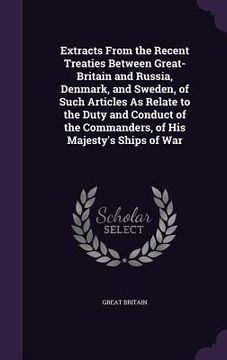 portada Extracts From the Recent Treaties Between Great-Britain and Russia, Denmark, and Sweden, of Such Articles As Relate to the Duty and Conduct of the Com (en Inglés)