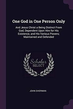 portada One god in one Person Only: And Jesus Christ a Being Distinct From God, Dependent Upon him for his Existence, and his Various Powers; Maintained and Defended (en Inglés)