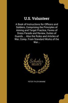 portada U.S. Volunteer: A Book of Instructions for Officers and Soldiers, Comprising the Principles of Aiming and Target Practice, Forms of Dr