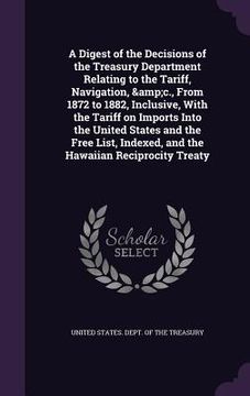 portada A Digest of the Decisions of the Treasury Department Relating to the Tariff, Navigation, &c., From 1872 to 1882, Inclusive, With the Tariff on Imports (en Inglés)