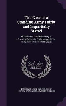 portada The Case of a Standing Army Fairly and Impartially Stated: In Answer to the Late History of Standing Armies In England, and Other Pamphlets Writ on Th