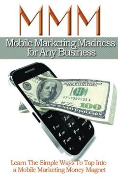 portada Mobile Maketing Madness For Any Business: Learn The Simple Ways To Tap into A Mobile Marketing Money Magnet (en Inglés)
