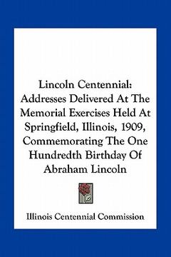 portada lincoln centennial: addresses delivered at the memorial exercises held at springfield, illinois, 1909, commemorating the one hundredth bir (en Inglés)