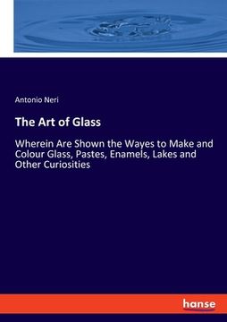 portada The Art of Glass: Wherein Are Shown the Wayes to Make and Colour Glass, Pastes, Enamels, Lakes and Other Curiosities (en Inglés)