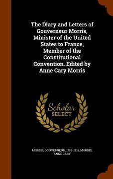 portada The Diary and Letters of Gouverneur Morris, Minister of the United States to France, Member of the Constitutional Convention. Edited by Anne Cary Morr