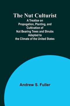 portada The Nut Culturist; A Treatise on Propogation, Planting, and Cultivation of Nut Bearing Trees and Shrubs Adapted to the Climate of the United States (en Inglés)