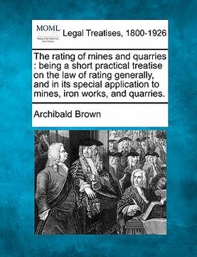 portada the rating of mines and quarries: being a short practical treatise on the law of rating generally, and in its special application to mines, iron works (en Inglés)