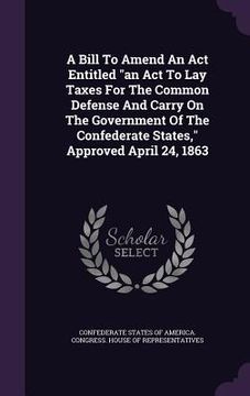 portada A Bill To Amend An Act Entitled "an Act To Lay Taxes For The Common Defense And Carry On The Government Of The Confederate States," Approved April 24,