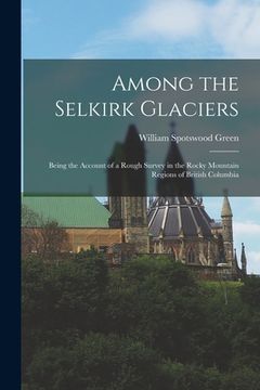 portada Among the Selkirk Glaciers: Being the Account of a Rough Survey in the Rocky Mountain Regions of British Columbia (en Inglés)