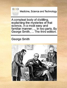 portada a compleat body of distilling, explaining the mysteries of that science, in a most easy and familiar manner; ... in two parts. by george smith, ... (en Inglés)