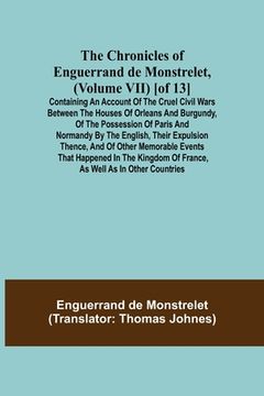 portada The Chronicles of Enguerrand de Monstrelet, (Volume VII) [of 13]; Containing an account of the cruel civil wars between the houses of Orleans and Burg (en Inglés)