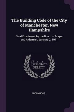 portada The Building Code of the City of Manchester, New Hampshire: Final Enactment by the Board of Mayor and Aldermen, January 2, 1911 (en Inglés)