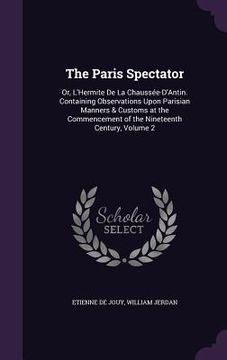 portada The Paris Spectator: Or, L'Hermite De La Chaussée-D'Antin. Containing Observations Upon Parisian Manners & Customs at the Commencement of t (in English)