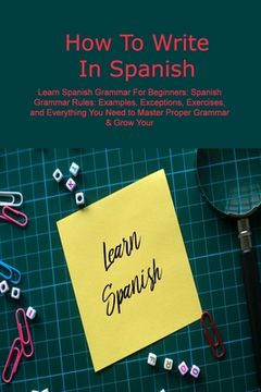 portada How To Write In Spanish: Learn Spanish Grammar For Beginners: Spanish Grammar Rules: Examples, Exceptions, Exercises, and Everything You Need t