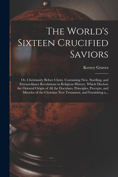 portada The World's Sixteen Crucified Saviors; or, Christianity Before Christ. Containing New, Startling, and Extraordinary Revelations in Religious History, (en Inglés)