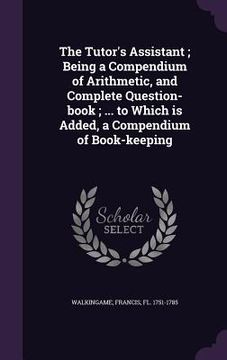 portada The Tutor's Assistant; Being a Compendium of Arithmetic, and Complete Question-book; ... to Which is Added, a Compendium of Book-keeping (en Inglés)