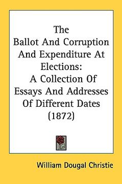 portada the ballot and corruption and expenditure at elections: a collection of essays and addresses of different dates (1872) (en Inglés)