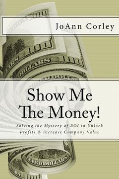 portada Show Me The Money!: Solving the Mystery of ROI to Unlock Profits & Increase Company Value (en Inglés)