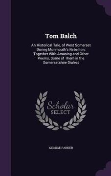 portada Tom Balch: An Historical Tale, of West Somerset During Monmouth's Rebellion; Together With Amusing and Other Poems, Some of Them