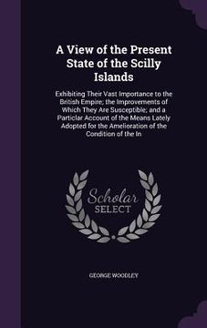 portada A View of the Present State of the Scilly Islands: Exhibiting Their Vast Importance to the British Empire; the Improvements of Which They Are Suscepti (in English)