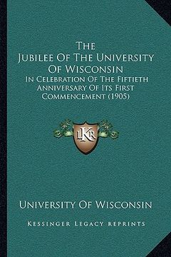 portada the jubilee of the university of wisconsin the jubilee of the university of wisconsin: in celebration of the fiftieth anniversary of its first commin