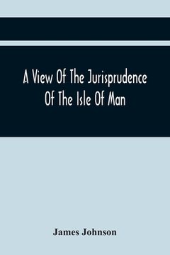 portada A View Of The Jurisprudence Of The Isle Of Man, With The History Of Its Ancient Constitution, Legislative Government, And Extraordinary Privileges, To (en Inglés)