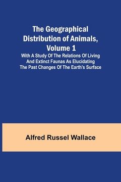 portada The Geographical Distribution of Animals, Volume 1; With a study of the relations of living and extinct faunas as elucidating the past changes of the (en Inglés)