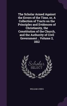 portada The Scholar Armed Against the Errors of the Time, or, A Collection of Tracts on the Principles and Evidences of Christianity, the Constitution of the (en Inglés)