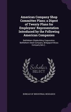 portada American Company Shop Committee Plans; a Digest of Twenty Plans for Employees' Representation Introduced by the Following American Companies: Bethlehe (en Inglés)