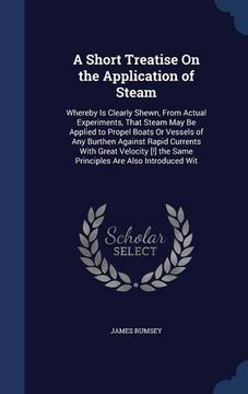 portada A Short Treatise On the Application of Steam: Whereby Is Clearly Shewn, From Actual Experiments, That Steam May Be Applied to Propel Boats Or Vessels ... the Same Principles Are Also Introduced Wit