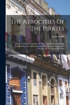 portada The Atrocities Of The Pirates: Being A Faithful Narrative Of The Unparalleled Sufferings Endured By The Author During His Captivity Among The Pirates (in English)